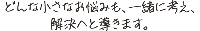 どんな小さなお悩みも、一緒に考え、解決へと導きます。