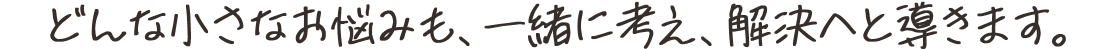 どんな小さなお悩みも、一緒に考え、解決へと導きます。