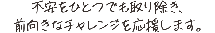 不安をひとつでも取り除き、前向きなチャレンジを応援します。