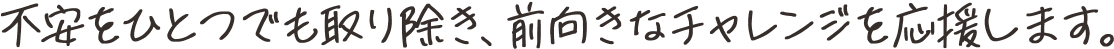 不安をひとつでも取り除き、前向きなチャレンジを応援します。
